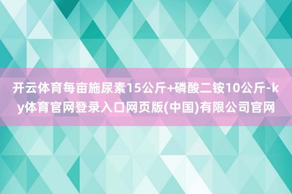 开云体育每亩施尿素15公斤+磷酸二铵10公斤-ky体育官网登录入口网页版(中国)有限公司官网