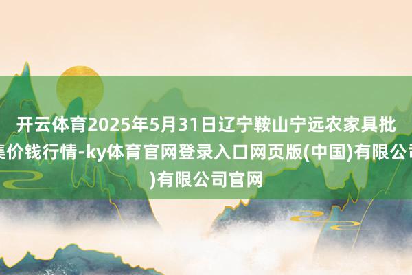 开云体育2025年5月31日辽宁鞍山宁远农家具批发市集价钱行情-ky体育官网登录入口网页版(中国)有限公司官网