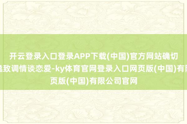 开云登录入口登录APP下载(中国)官方网站确切还有闲情逸致调情谈恋爱-ky体育官网登录入口网页版(中国)有限公司官网
