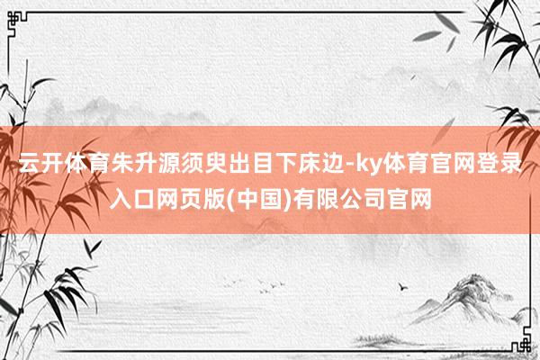 云开体育朱升源须臾出目下床边-ky体育官网登录入口网页版(中国)有限公司官网
