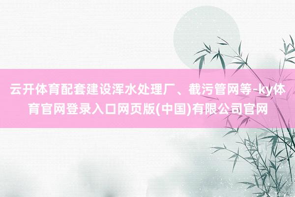 云开体育配套建设浑水处理厂、截污管网等-ky体育官网登录入口网页版(中国)有限公司官网