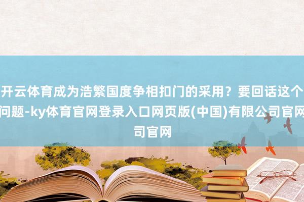 开云体育成为浩繁国度争相扣门的采用？要回话这个问题-ky体育官网登录入口网页版(中国)有限公司官网