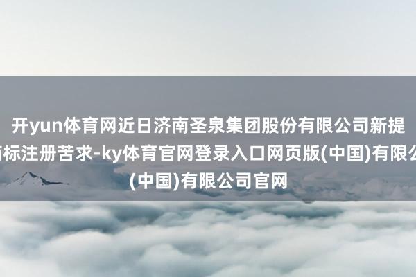 开yun体育网近日济南圣泉集团股份有限公司新提交3件商标注册苦求-ky体育官网登录入口网页版(中国)有限公司官网