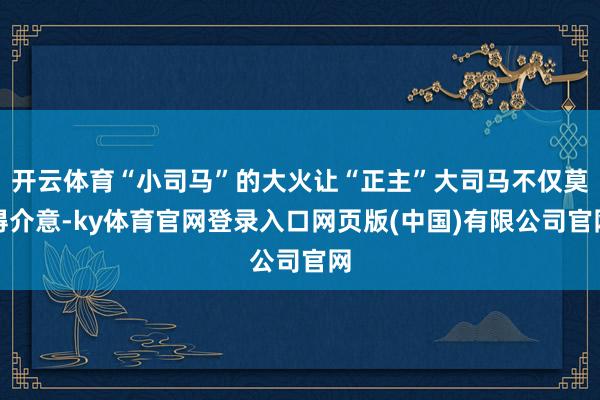 开云体育“小司马”的大火让“正主”大司马不仅莫得介意-ky体育官网登录入口网页版(中国)有限公司官网