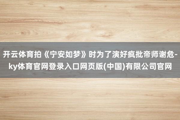 开云体育拍《宁安如梦》时为了演好疯批帝师谢危-ky体育官网登录入口网页版(中国)有限公司官网