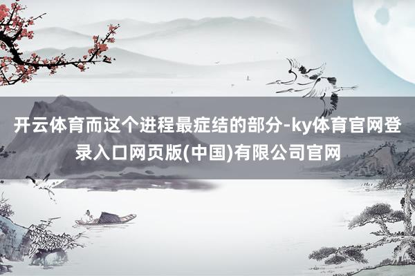 开云体育而这个进程最症结的部分-ky体育官网登录入口网页版(中国)有限公司官网