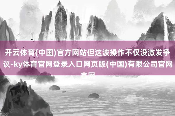 开云体育(中国)官方网站但这波操作不仅没激发争议-ky体育官网登录入口网页版(中国)有限公司官网