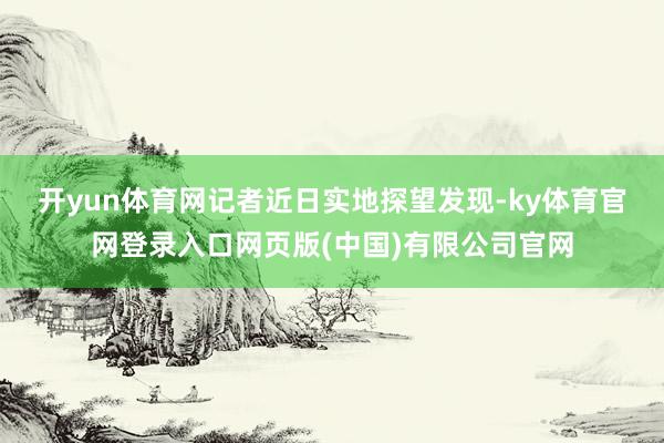 开yun体育网 记者近日实地探望发现-ky体育官网登录入口网页版(中国)有限公司官网
