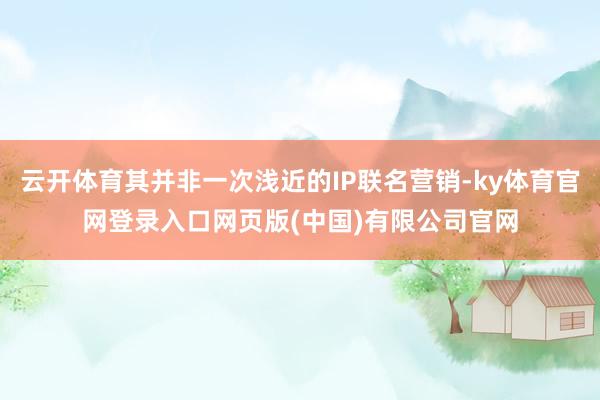 云开体育其并非一次浅近的IP联名营销-ky体育官网登录入口网页版(中国)有限公司官网
