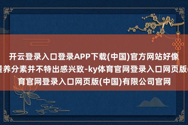 开云登录入口登录APP下载(中国)官方网站好像仔细记载他们的宏量养分素并不特出感兴致-ky体育官网登录入口网页版(中国)有限公司官网
