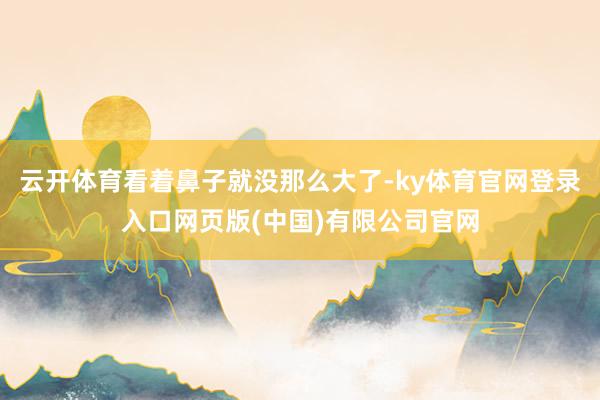 云开体育看着鼻子就没那么大了-ky体育官网登录入口网页版(中国)有限公司官网