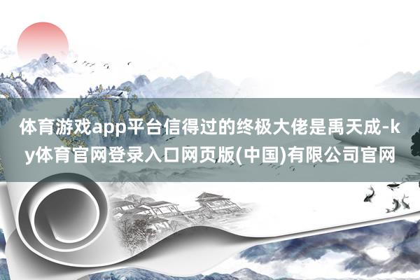 体育游戏app平台信得过的终极大佬是禹天成-ky体育官网登录入口网页版(中国)有限公司官网