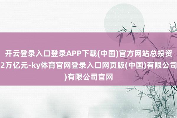 开云登录入口登录APP下载(中国)官方网站总投资约1.2万亿元-ky体育官网登录入口网页版(中国)有限公司官网