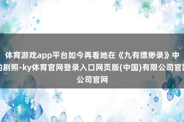 体育游戏app平台如今再看她在《九有缥缈录》中的剧照-ky体育官网登录入口网页版(中国)有限公司官网
