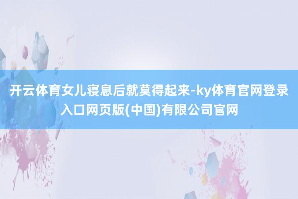 开云体育女儿寝息后就莫得起来-ky体育官网登录入口网页版(中国)有限公司官网