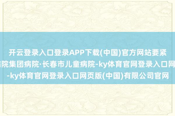 开云登录入口登录APP下载(中国)官方网站要紧带安安赶往北京儿童病院集团病院·长春市儿童病院-ky体育官网登录入口网页版(中国)有限公司官网