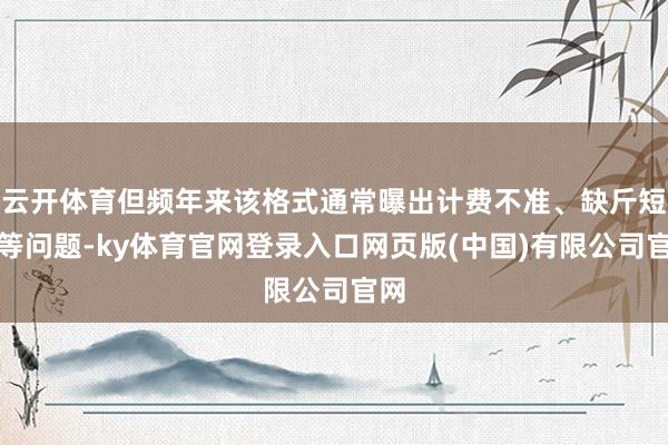 云开体育但频年来该格式通常曝出计费不准、缺斤短两等问题-ky体育官网登录入口网页版(中国)有限公司官网