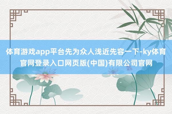 体育游戏app平台先为众人浅近先容一下-ky体育官网登录入口网页版(中国)有限公司官网