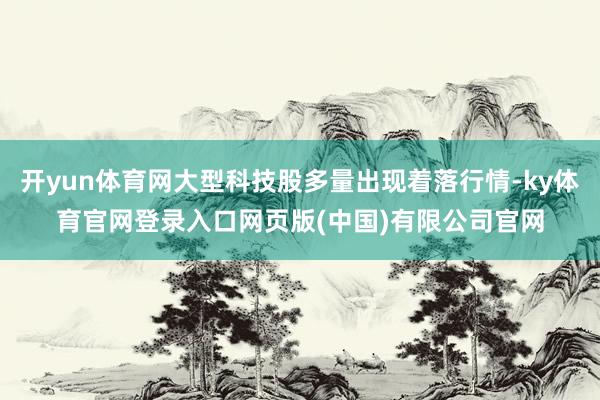 开yun体育网大型科技股多量出现着落行情-ky体育官网登录入口网页版(中国)有限公司官网