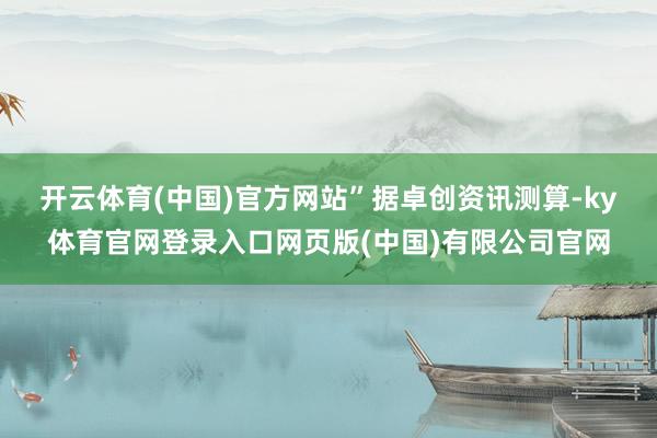 开云体育(中国)官方网站”　　据卓创资讯测算-ky体育官网登录入口网页版(中国)有限公司官网