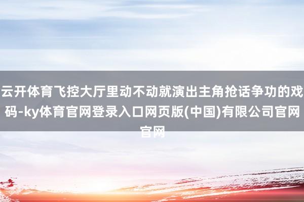 云开体育飞控大厅里动不动就演出主角抢话争功的戏码-ky体育官网登录入口网页版(中国)有限公司官网