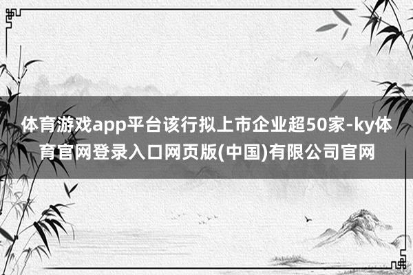 体育游戏app平台该行拟上市企业超50家-ky体育官网登录入口网页版(中国)有限公司官网