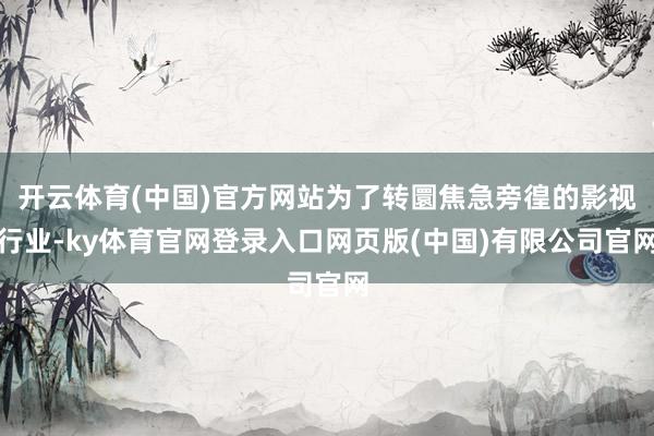 开云体育(中国)官方网站为了转圜焦急旁徨的影视行业-ky体育官网登录入口网页版(中国)有限公司官网