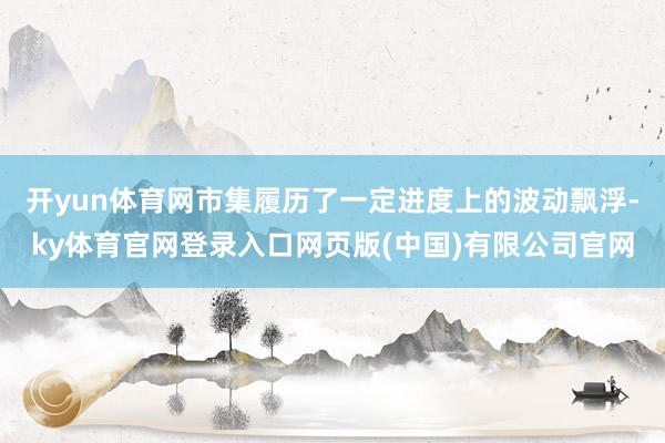 开yun体育网市集履历了一定进度上的波动飘浮-ky体育官网登录入口网页版(中国)有限公司官网