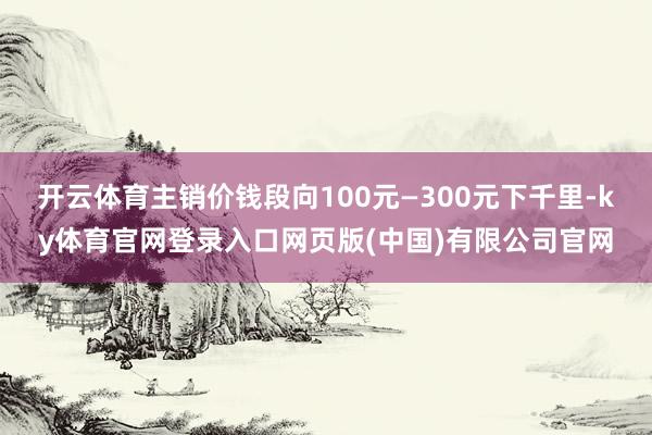 开云体育主销价钱段向100元—300元下千里-ky体育官网登录入口网页版(中国)有限公司官网