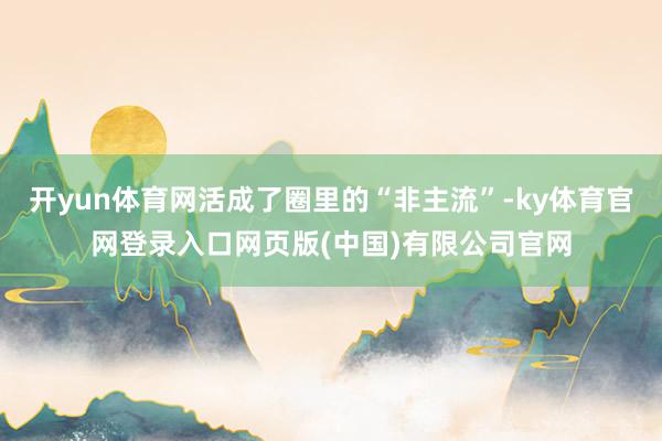 开yun体育网活成了圈里的“非主流”-ky体育官网登录入口网页版(中国)有限公司官网