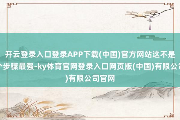 开云登录入口登录APP下载(中国)官方网站这不是拼哪个步骤最强-ky体育官网登录入口网页版(中国)有限公司官网