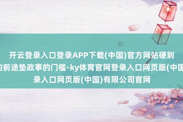 开云登录入口登录APP下载(中国)官方网站硬到拿年青东谈主的前途垫政事的门槛-ky体育官网登录入口网页版(中国)有限公司官网