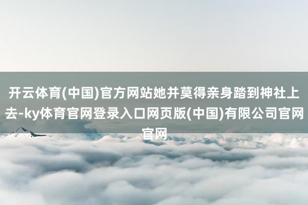 开云体育(中国)官方网站她并莫得亲身踏到神社上去-ky体育官网登录入口网页版(中国)有限公司官网