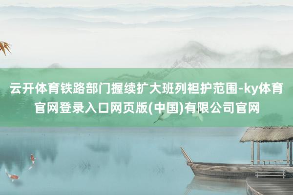 云开体育铁路部门握续扩大班列袒护范围-ky体育官网登录入口网页版(中国)有限公司官网