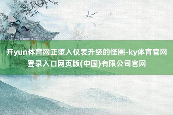 开yun体育网正堕入仪表升级的怪圈-ky体育官网登录入口网页版(中国)有限公司官网