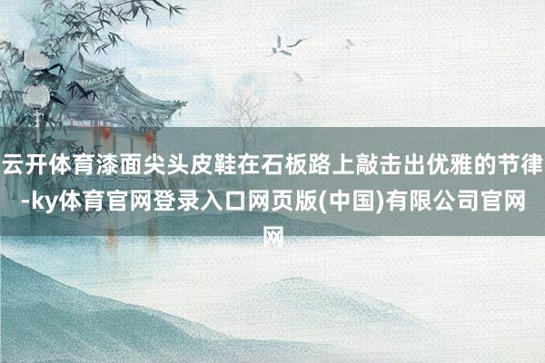 云开体育漆面尖头皮鞋在石板路上敲击出优雅的节律-ky体育官网登录入口网页版(中国)有限公司官网