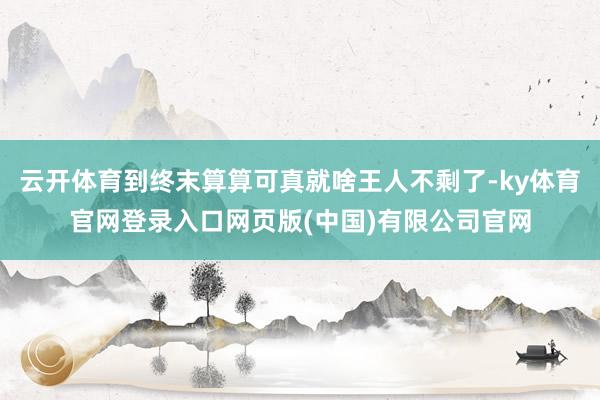 云开体育到终末算算可真就啥王人不剩了-ky体育官网登录入口网页版(中国)有限公司官网