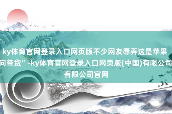ky体育官网登录入口网页版不少网友辱弄这是苹果 “反向带货”-ky体育官网登录入口网页版(中国)有限公司官网