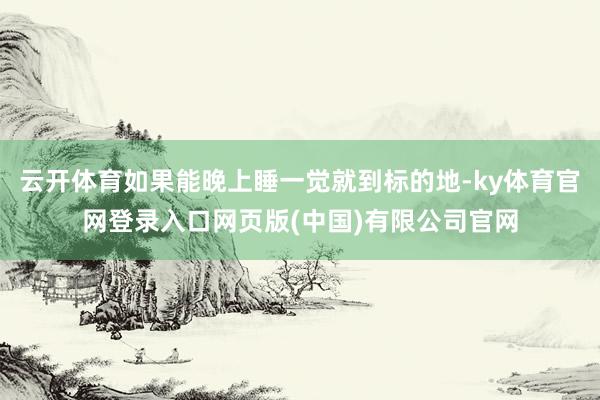 云开体育如果能晚上睡一觉就到标的地-ky体育官网登录入口网页版(中国)有限公司官网