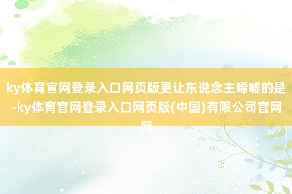 ky体育官网登录入口网页版更让东说念主唏嘘的是-ky体育官网登录入口网页版(中国)有限公司官网