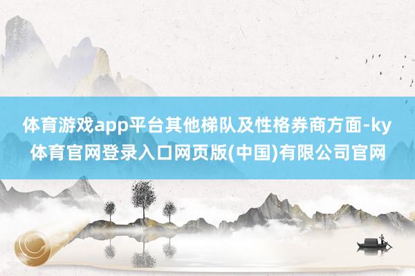 体育游戏app平台 其他梯队及性格券商方面-ky体育官网登录入口网页版(中国)有限公司官网
