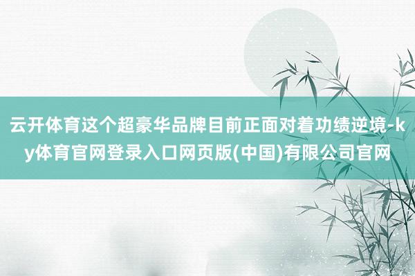 云开体育这个超豪华品牌目前正面对着功绩逆境-ky体育官网登录入口网页版(中国)有限公司官网