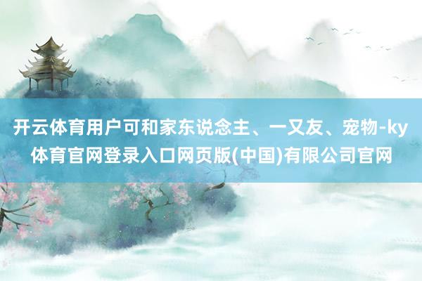 开云体育用户可和家东说念主、一又友、宠物-ky体育官网登录入口网页版(中国)有限公司官网
