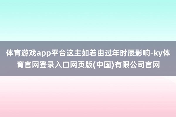 体育游戏app平台这主如若由过年时辰影响-ky体育官网登录入口网页版(中国)有限公司官网
