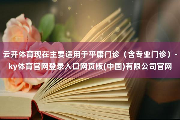 云开体育现在主要适用于平庸门诊(含专业门诊)-ky体育官网登录入口网页版(中国)有限公司官网