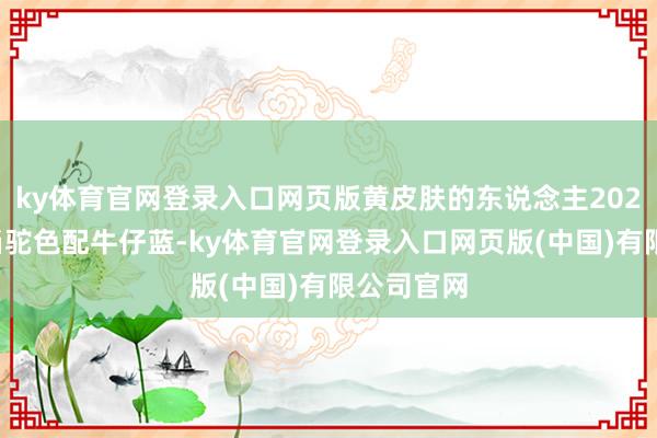 ky体育官网登录入口网页版黄皮肤的东说念主2025年最妥当驼色配牛仔蓝-ky体育官网登录入口网页版(中国)有限公司官网