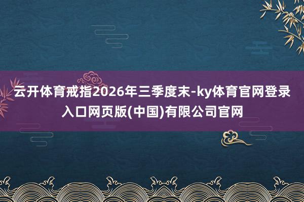 云开体育戒指2026年三季度末-ky体育官网登录入口网页版(中国)有限公司官网